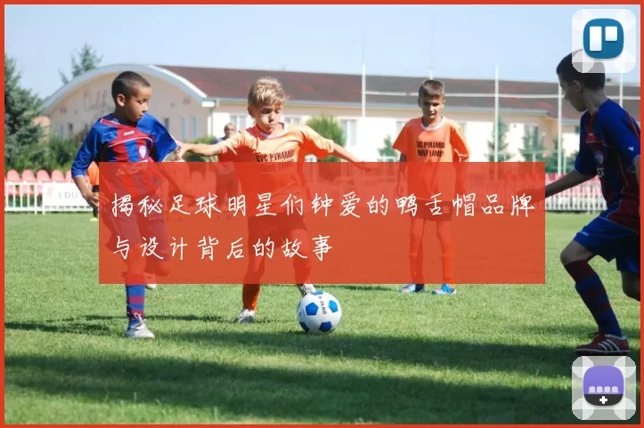 揭秘足球明星们钟爱的鸭舌帽品牌与设计背后的故事