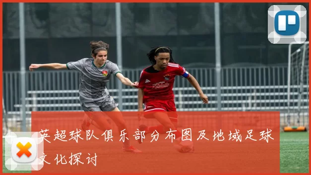 英超球队俱乐部分布图及地域足球文化探讨