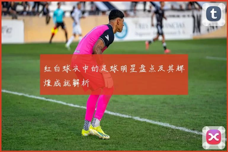红白球衣中的足球明星盘点及其辉煌成就解析