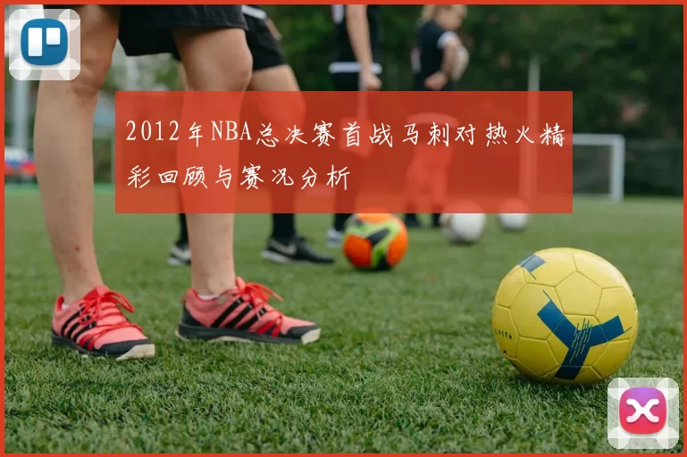 2012年NBA总决赛首战马刺对热火精彩回顾与赛况分析