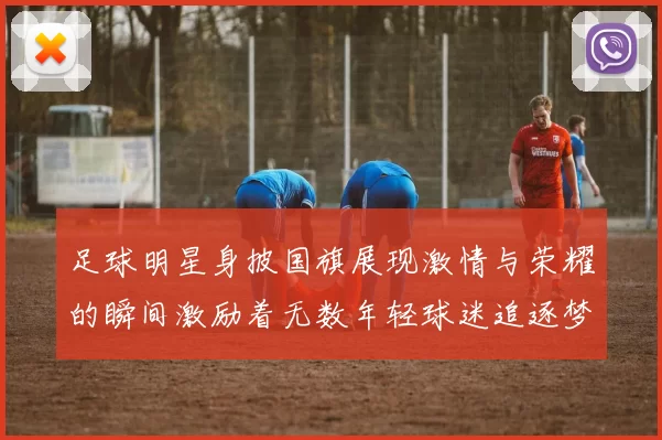 足球明星身披国旗展现激情与荣耀的瞬间激励着无数年轻球迷追逐梦想