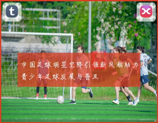 中国足球明星空降引领新风潮助力青少年足球发展与普及