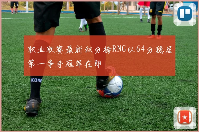 职业联赛最新积分榜RNG以64分稳居第一争夺冠军在即