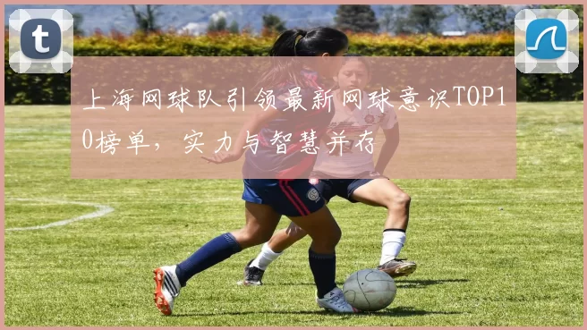 上海网球队引领最新网球意识TOP10榜单，实力与智慧并存