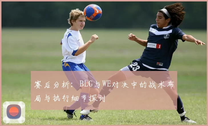 赛后分析：BLG与WE对决中的战术布局与执行细节探讨
