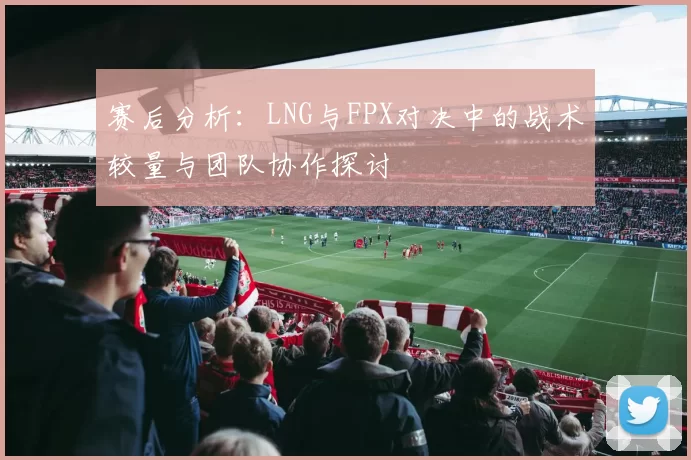 赛后分析：LNG与FPX对决中的战术较量与团队协作探讨