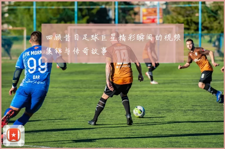 回顾昔日足球巨星精彩瞬间的视频集锦与传奇故事