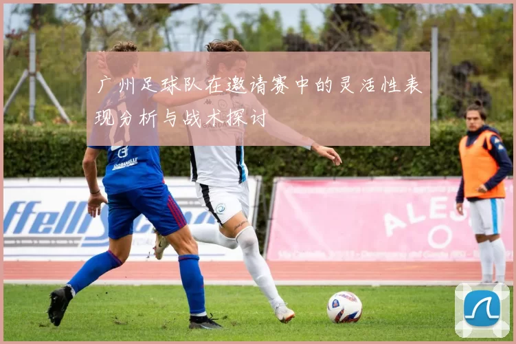 广州足球队在邀请赛中的灵活性表现分析与战术探讨