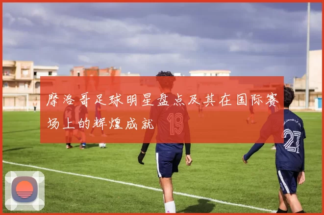 摩洛哥足球明星盘点及其在国际赛场上的辉煌成就