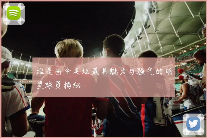 谁是当今足坛最具魅力与骚气的明星球员揭秘