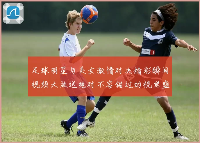 足球明星与美女激情对决精彩瞬间视频大放送绝对不容错过的视觉盛宴