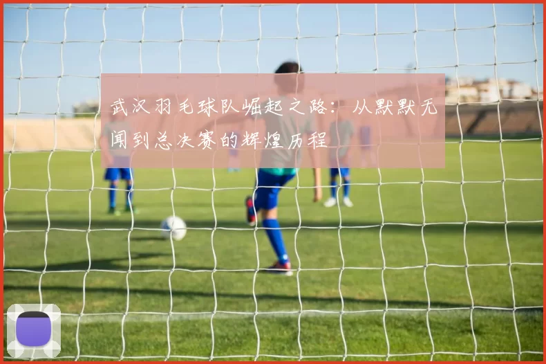 武汉羽毛球队崛起之路：从默默无闻到总决赛的辉煌历程