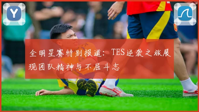 全明星赛特别报道：TES逆袭之旅展现团队精神与不屈斗志