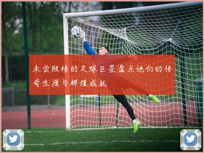 未尝败绩的足球巨星盘点他们的传奇生涯与辉煌成就