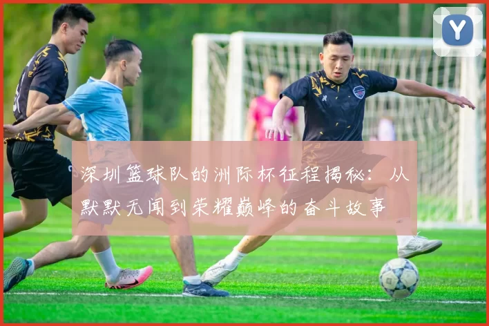 深圳篮球队的洲际杯征程揭秘：从默默无闻到荣耀巅峰的奋斗故事