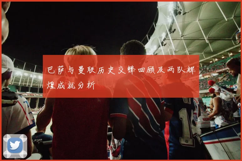 巴萨与曼联历史交锋回顾及两队辉煌成就分析