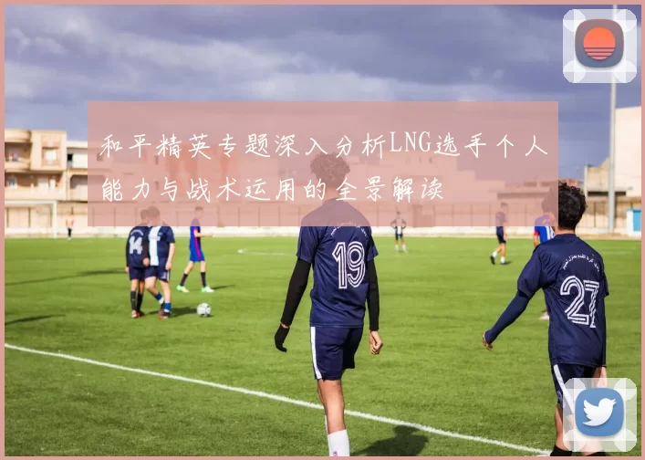 和平精英专题深入分析LNG选手个人能力与战术运用的全景解读