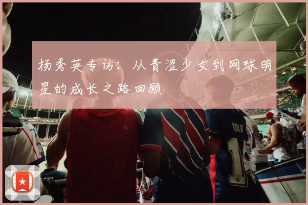 杨秀英专访：从青涩少女到网球明星的成长之路回顾