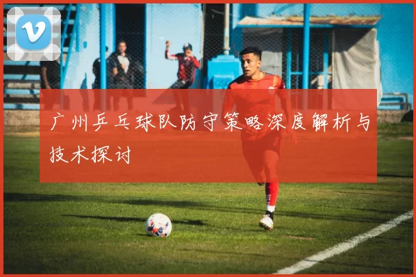 广州乒乓球队防守策略深度解析与技术探讨