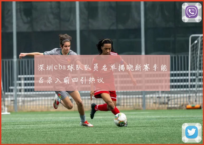 深圳cba球队队员名单揭晓新赛季能否杀入前四引热议