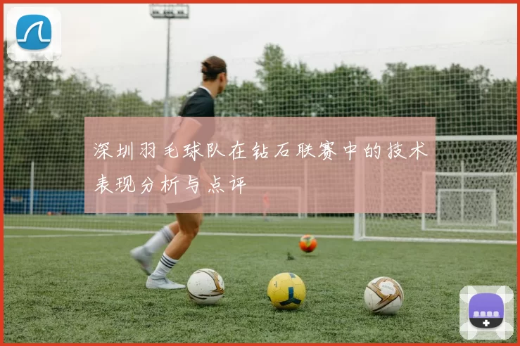 深圳羽毛球队在钻石联赛中的技术表现分析与点评