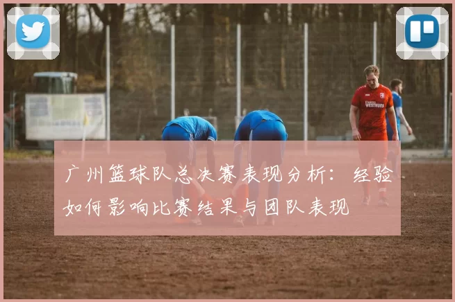 广州篮球队总决赛表现分析：经验如何影响比赛结果与团队表现