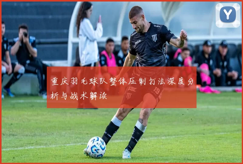 重庆羽毛球队整体压制打法深度分析与战术解读