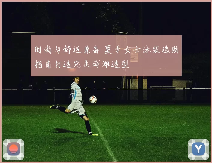 时尚与舒适兼备 夏季女士泳装选购指南打造完美海滩造型