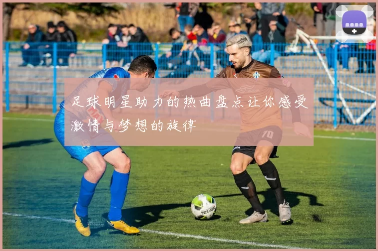 足球明星助力的热曲盘点让你感受激情与梦想的旋律