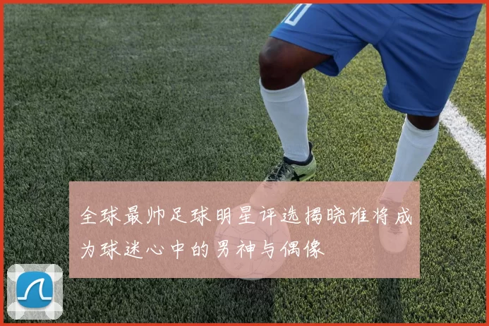 全球最帅足球明星评选揭晓谁将成为球迷心中的男神与偶像