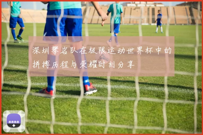 深圳攀岩队在极限运动世界杯中的拼搏历程与荣耀时刻分享