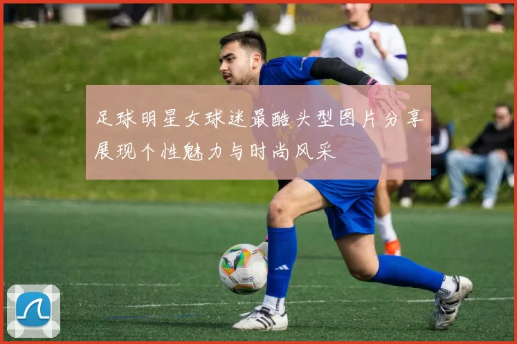 足球明星女球迷最酷头型图片分享展现个性魅力与时尚风采