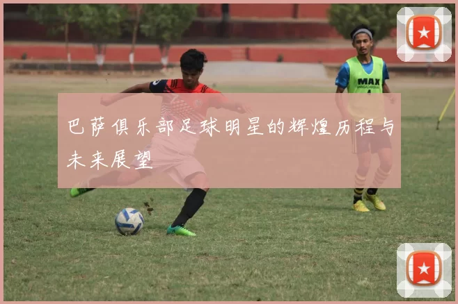巴萨俱乐部足球明星的辉煌历程与未来展望