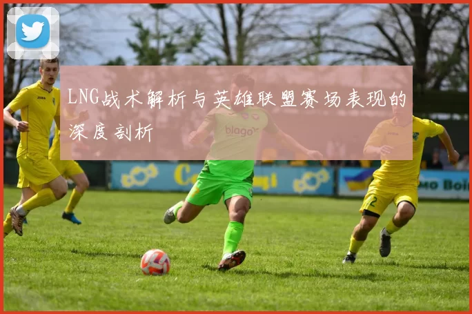 LNG战术解析与英雄联盟赛场表现的深度剖析