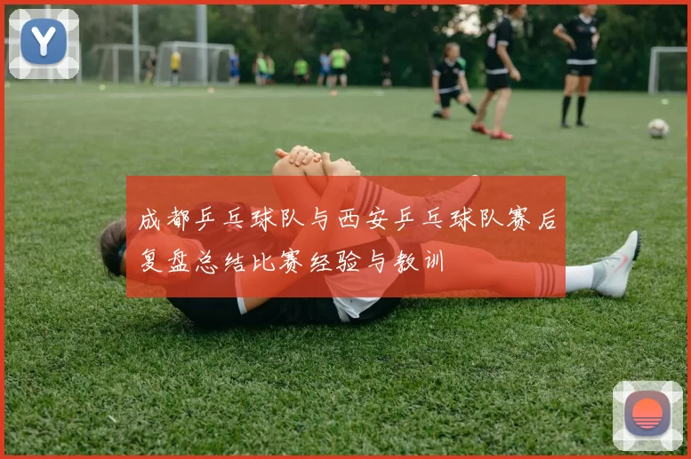 成都乒乓球队与西安乒乓球队赛后复盘总结比赛经验与教训