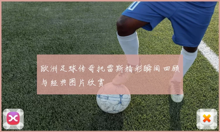 欧洲足球传奇托雷斯精彩瞬间回顾与经典图片欣赏
