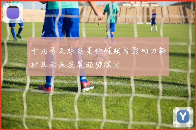 十几号足球明星的崛起与影响力解析及未来发展趋势探讨