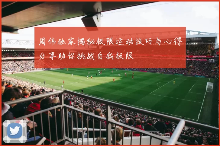 周伟独家揭秘极限运动技巧与心得分享助你挑战自我极限