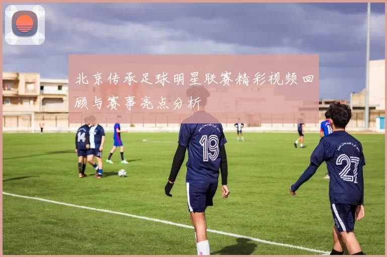 北京传承足球明星联赛精彩视频回顾与赛事亮点分析