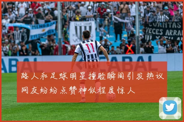 路人和足球明星撞脸瞬间引发热议网友纷纷点赞神似程度惊人