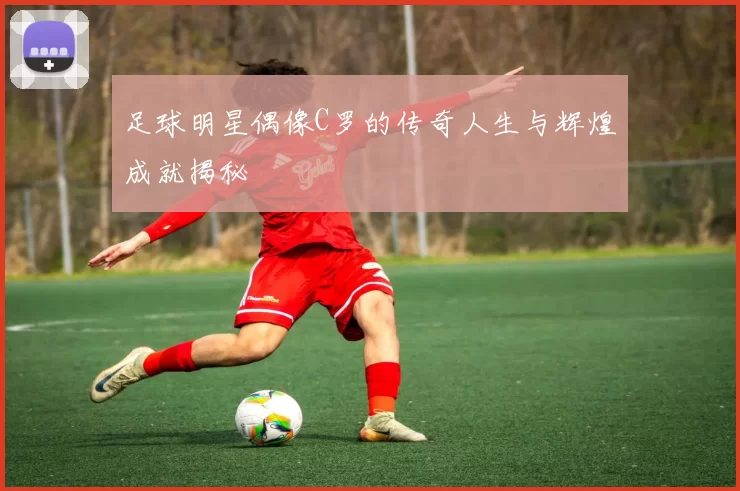 足球明星偶像C罗的传奇人生与辉煌成就揭秘