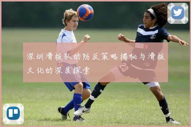 深圳滑板队的防反策略揭秘与滑板文化的深度探索