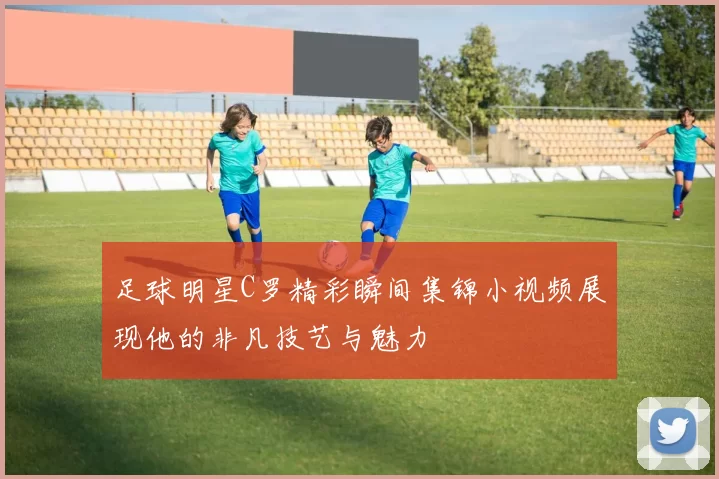 足球明星C罗精彩瞬间集锦小视频展现他的非凡技艺与魅力
