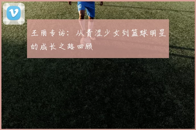 王丽专访：从青涩少女到篮球明星的成长之路回顾
