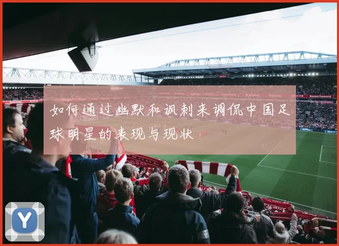 如何通过幽默和讽刺来调侃中国足球明星的表现与现状