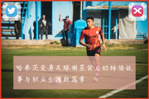 哈弗茨变身足球明星背后的转场故事与职业生涯新篇章