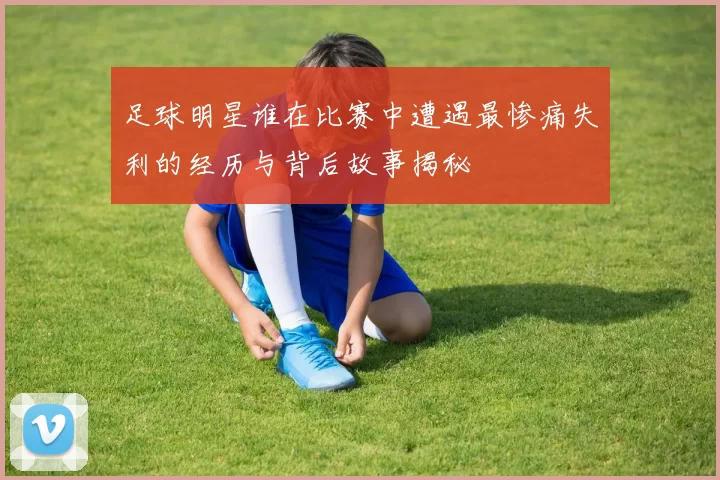 足球明星谁在比赛中遭遇最惨痛失利的经历与背后故事揭秘