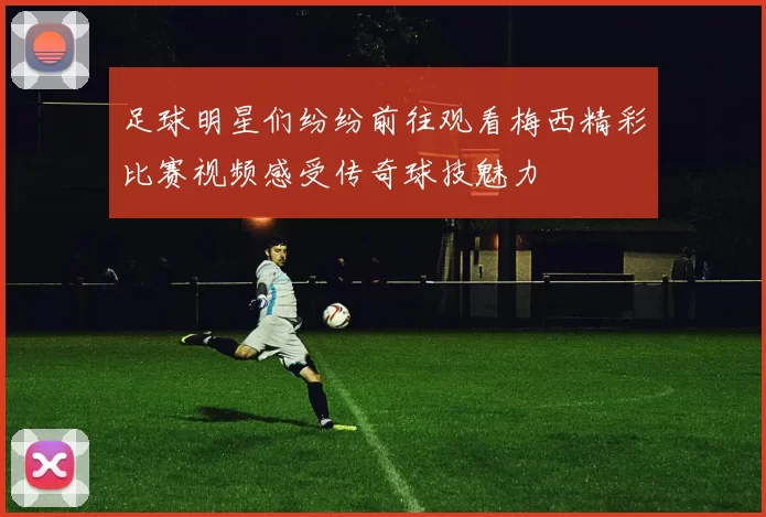 足球明星们纷纷前往观看梅西精彩比赛视频感受传奇球技魅力