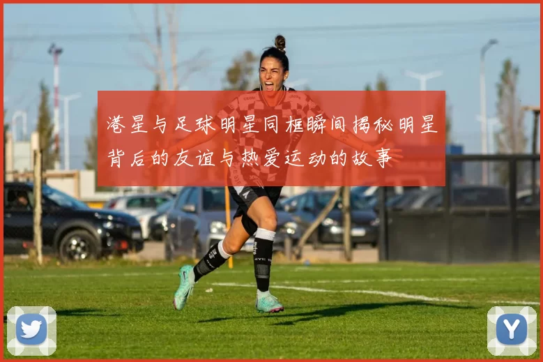 港星与足球明星同框瞬间揭秘明星背后的友谊与热爱运动的故事