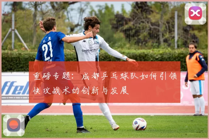 重磅专题：成都乒乓球队如何引领快攻战术的创新与发展